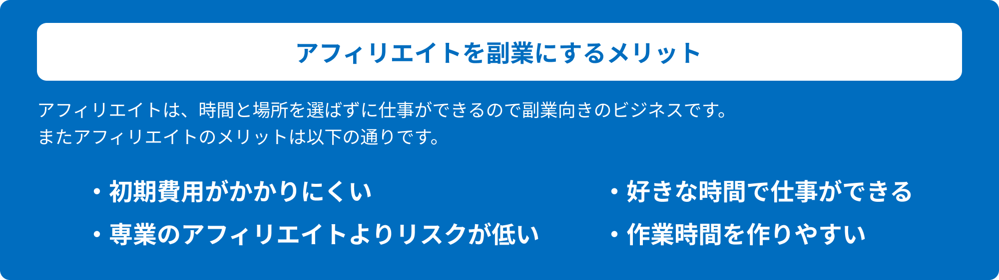 アフィリエイトを副業にするメリット アフィリエイトは、時間と場所を選ばずに仕事ができるので副業向きのビジネスです。またアフィリエイトのメリットは以下の通りです。・初期費用がかかりにくい・好きな時間で仕事ができる・専業のアフィリエイトよりリスクが低い・作業時間を作りやすい
